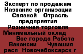 Эксперт по продажам › Название организации ­ Связной › Отрасль предприятия ­ Розничная торговля › Минимальный оклад ­ 23 000 - Все города Работа » Вакансии   . Чувашия респ.,Новочебоксарск г.